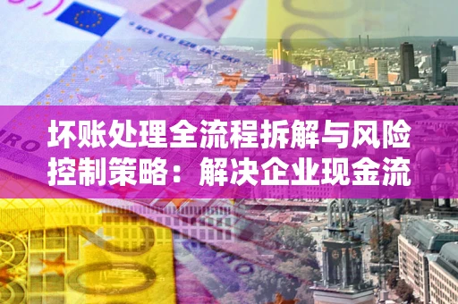 武汉坏账处理全流程拆解与风险控制策略：解决企业现金流顽疾的实战指南