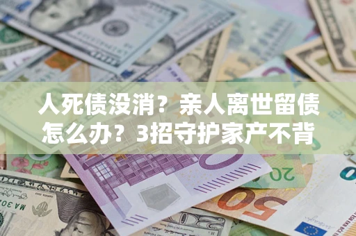 武汉人死债没消？亲人离世留债怎么办？3招守护家产不背锅