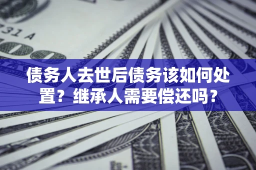 武汉债务人去世后债务该如何处置？继承人需要偿还吗？