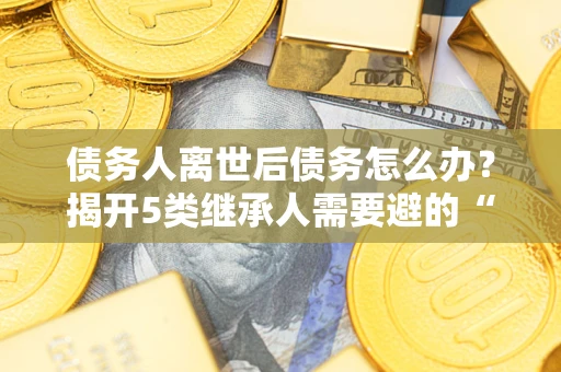 武汉债务人离世后债务怎么办？揭开5类继承人需要避的“坑”