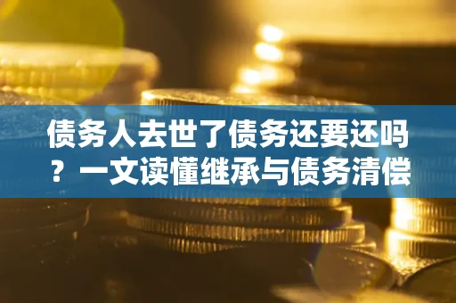 武汉债务人去世了债务还要还吗？一文读懂继承与债务清偿