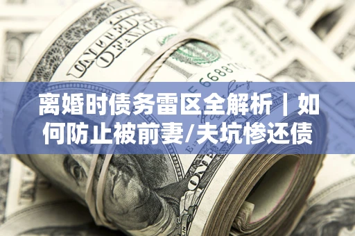 武汉离婚时债务雷区全解析｜如何防止被前妻/夫坑惨还债？