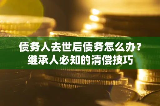 武汉债务人去世后债务怎么办？继承人必知的清偿技巧