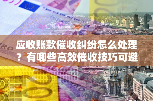 武汉应收账款催收纠纷怎么处理？有哪些高效催收技巧可避免坏账？